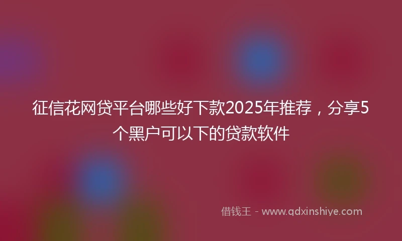 征信花网贷平台哪些好下款2025年推荐，分享5个黑户可以下的贷款软件