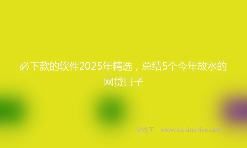 必下款的软件2025年精选，总结5个今年放水的网贷口子
