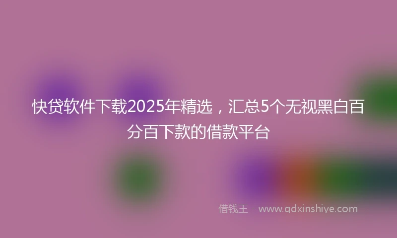 快贷软件下载2025年精选,汇总5个无视黑白百分百下款的借款平台