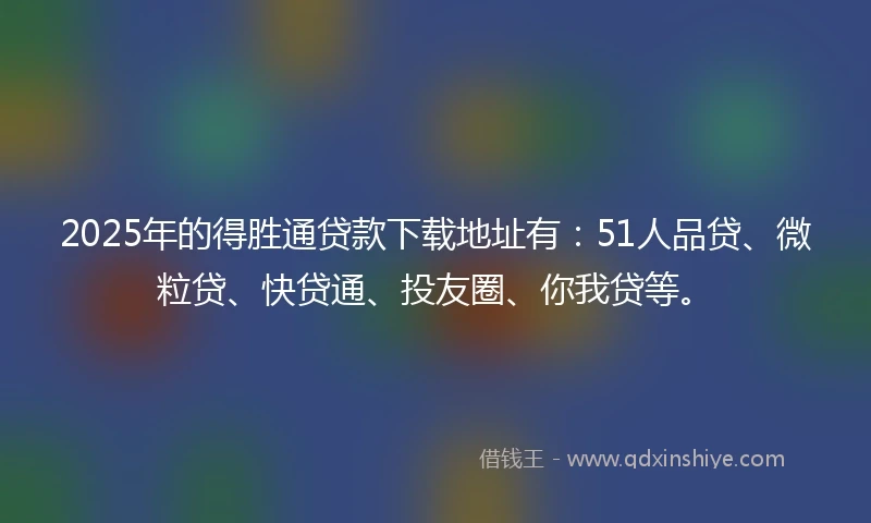 2025年的得胜通贷款下载地址有：51人品贷、微粒贷、快贷通、投友圈、你我贷等。