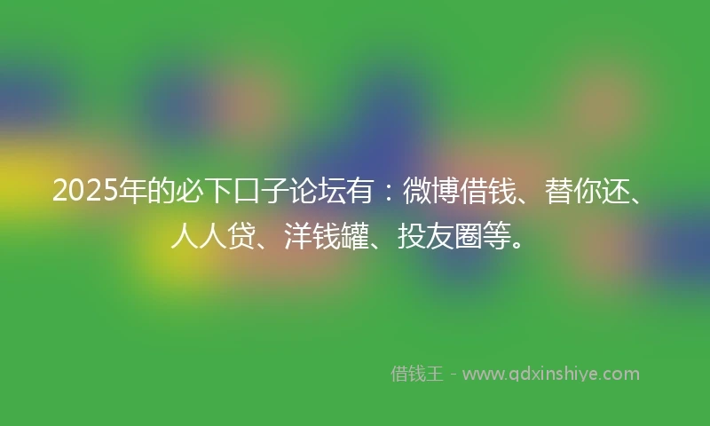 2025年的必下口子论坛有：微博借钱、替你还、人人贷、洋钱罐、投友圈等。