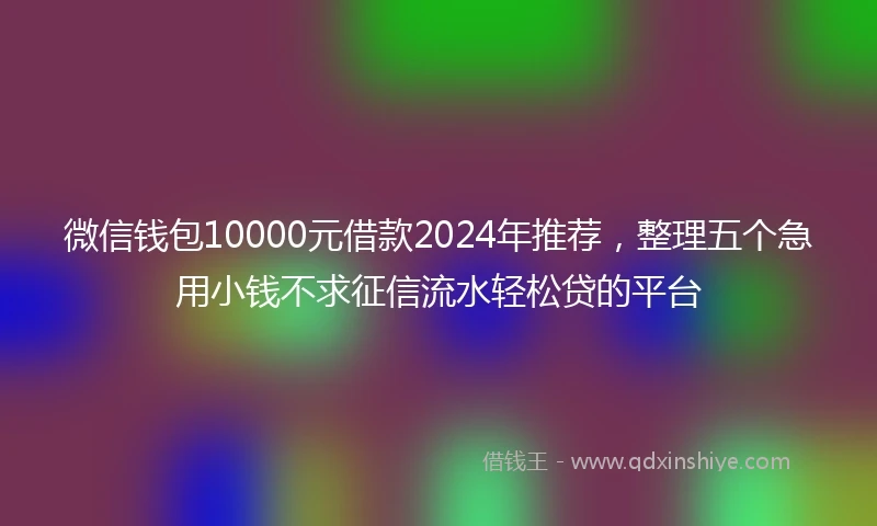 微信钱包10000元借款2024年推荐，整理五个急用小钱不求征信流水轻松贷的平台