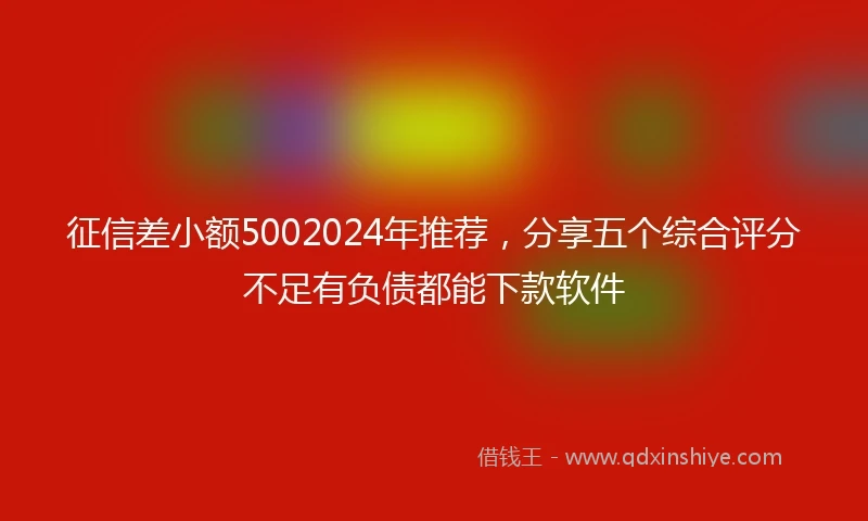 征信差小额5002024年推荐，分享五个综合评分不足有负债都能下款软件