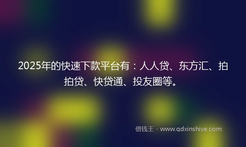 2025年的快速下款平台有：人人贷、东方汇、拍拍贷、快贷通、投友圈等。