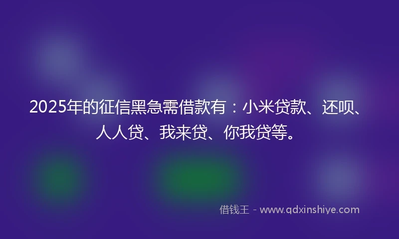 2025年的征信黑急需借款有：小米贷款、还呗、人人贷、我来贷、你我贷等。