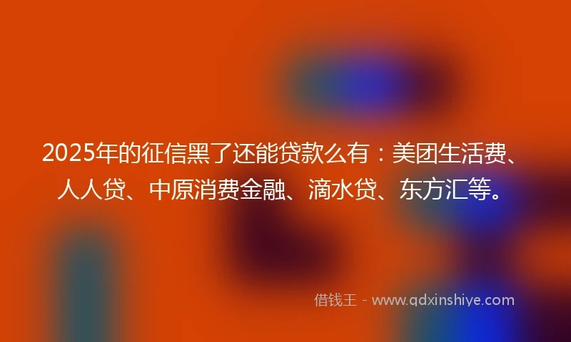 2025年的征信黑了还能贷款么有：美团生活费、人人贷、中原消费金融、滴水贷、东方汇等。