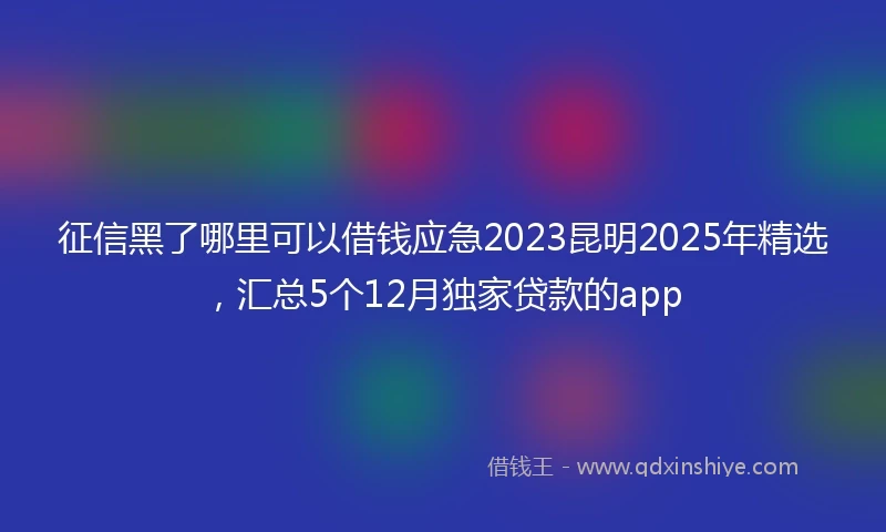 征信黑了哪里可以借钱应急2023昆明2025年精选，汇总5个12月独家贷款的app