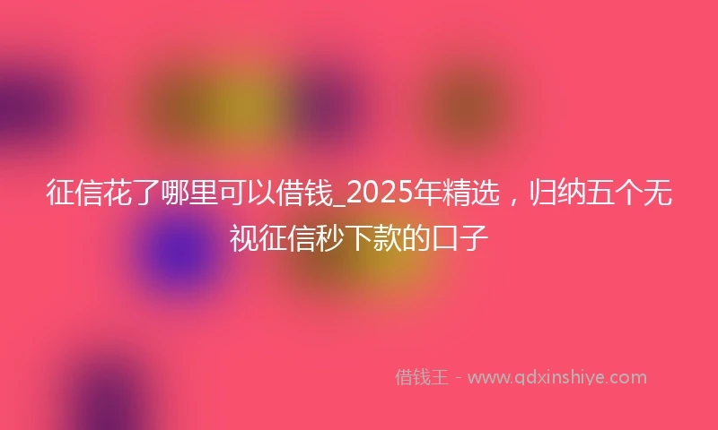 征信花了哪里可以借钱_2025年精选，归纳五个无视征信秒下款的口子