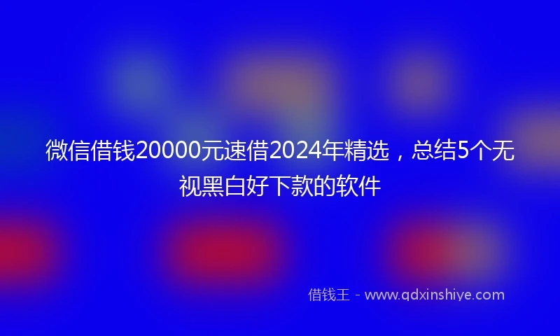 微信借钱20000元速借2024年精选，总结5个无视黑白好下款的软件