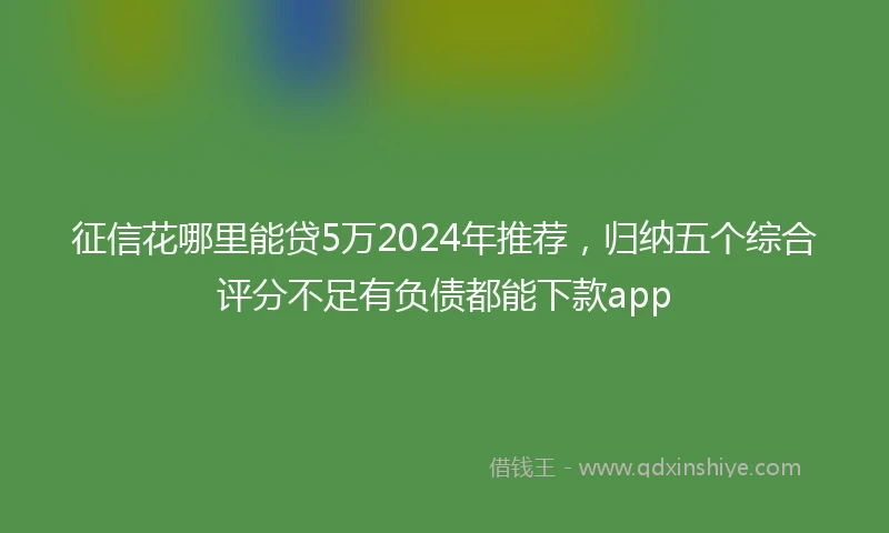 征信花哪里能贷5万2024年推荐，归纳五个综合评分不足有负债都能下款app