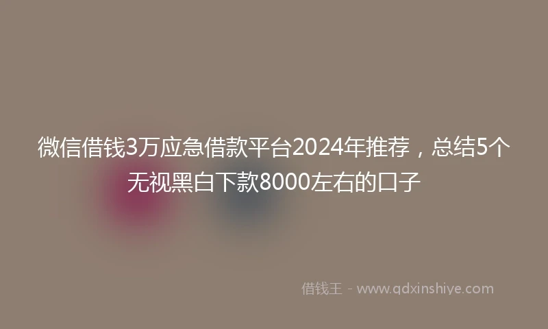 微信借钱3万应急借款平台2024年推荐，总结5个无视黑白下款8000左右的口子
