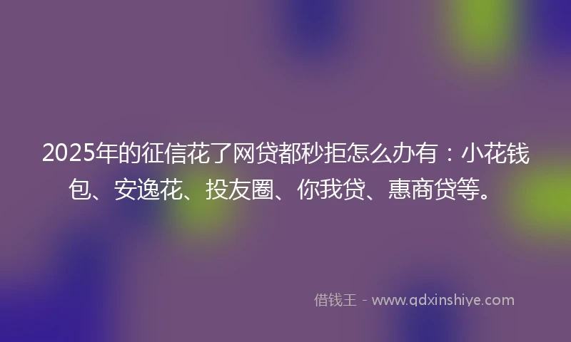 2025年的征信花了网贷都秒拒怎么办有：小花钱包、安逸花、投友圈、你我贷、惠商贷等。