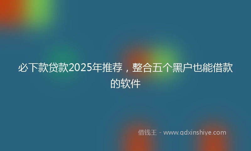 必下款贷款2025年推荐，整合五个黑户也能借款的软件