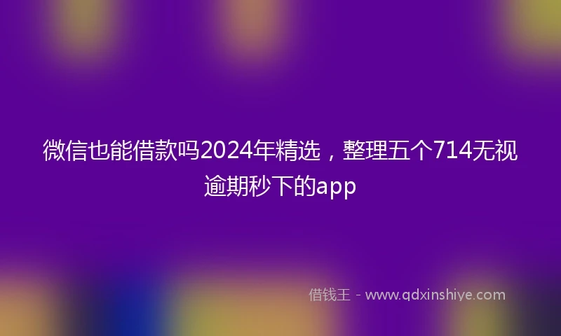 微信也能借款吗2024年精选，整理五个714无视逾期秒下的app