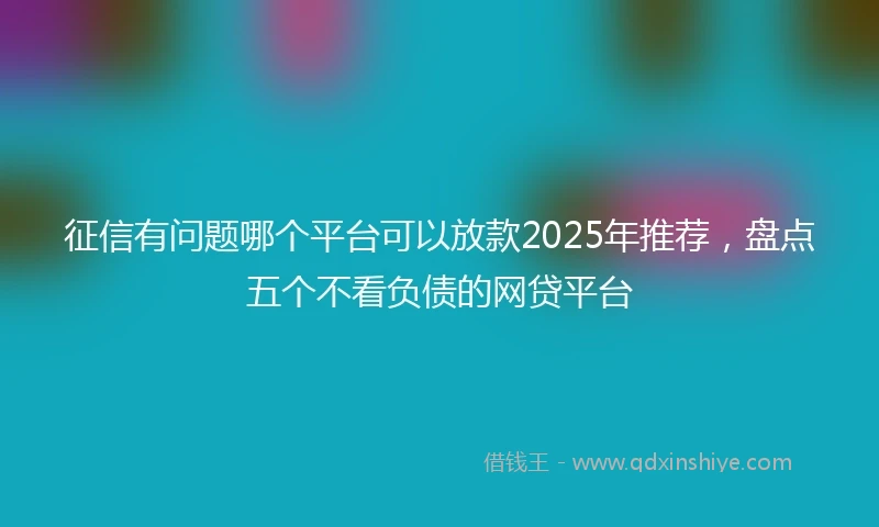 征信有问题哪个平台可以放款2025年推荐，盘点五个不看负债的网贷平台