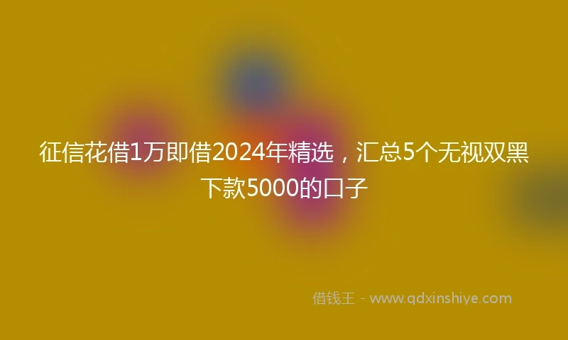 征信花借1万即借2024年精选，汇总5个无视双黑下款5000的口子