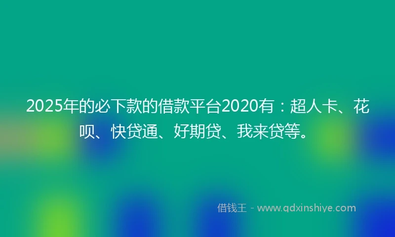 2025年的必下款的借款平台2020有：超人卡、花呗、快贷通、好期贷、我来贷等。