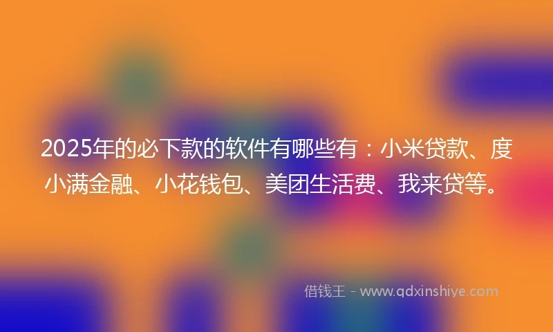 2025年的必下款的软件有哪些有：小米贷款、度小满金融、小花钱包、美团生活费、我来贷等。
