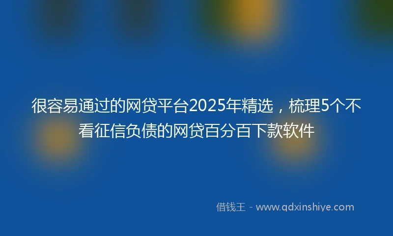 很容易通过的网贷平台2025年精选，梳理5个不看征信负债的网贷百分百下款软件