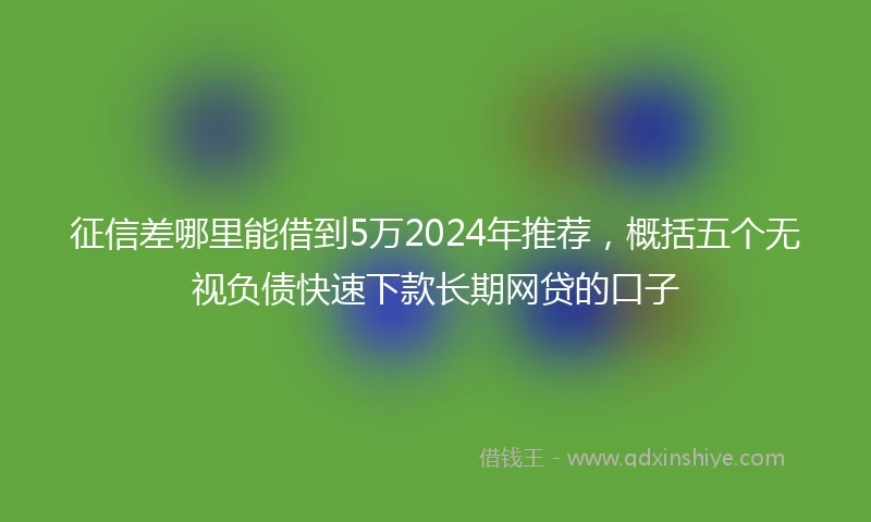 征信差哪里能借到5万2024年推荐，概括五个无视负债快速下款长期网贷的口子