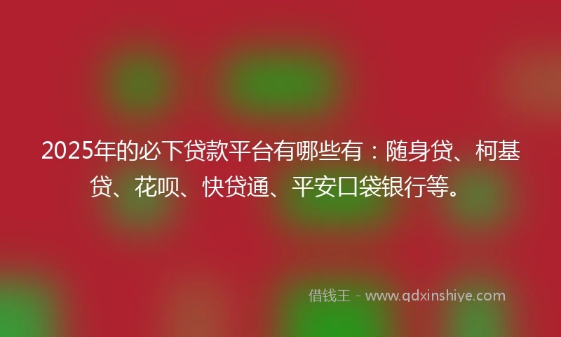 2025年的必下贷款平台有哪些有：随身贷、柯基贷、花呗、快贷通、平安口袋银行等。