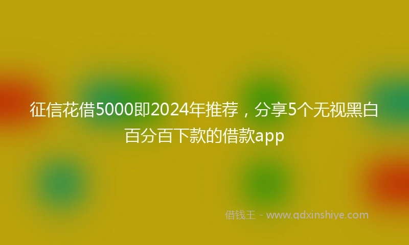 征信花借5000即2024年推荐，分享5个无视黑白百分百下款的借款app