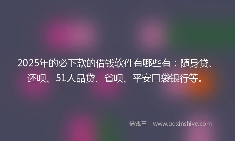 2025年的必下款的借钱软件有哪些有：随身贷、还呗、51人品贷、省呗、平安口袋银行等。