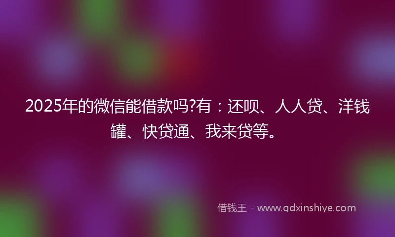 2025年的微信能借款吗?有：还呗、人人贷、洋钱罐、快贷通、我来贷等。