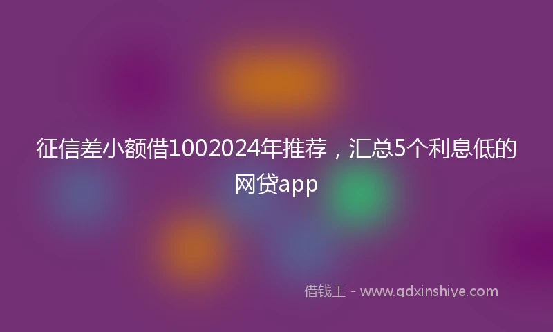 征信差小额借1002024年推荐，汇总5个利息低的网贷app