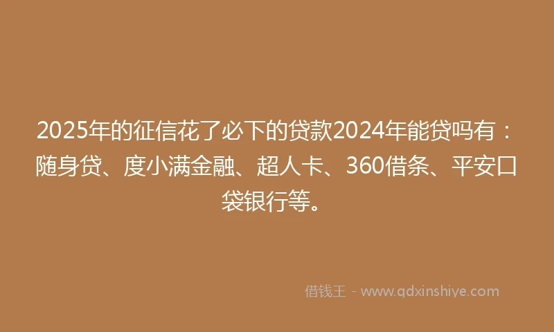 2025年的征信花了必下的贷款2024年能贷吗有：随身贷、度小满金融、超人卡、360借条、平安口袋银行等。