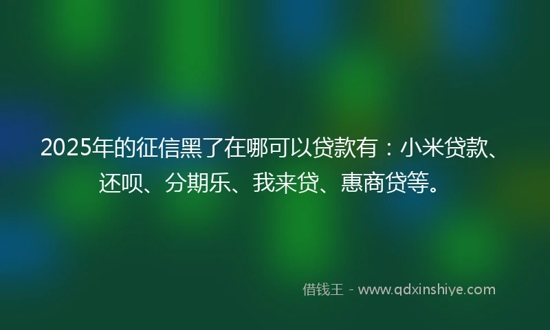 2025年的征信黑了在哪可以贷款有：小米贷款、还呗、分期乐、我来贷、惠商贷等。