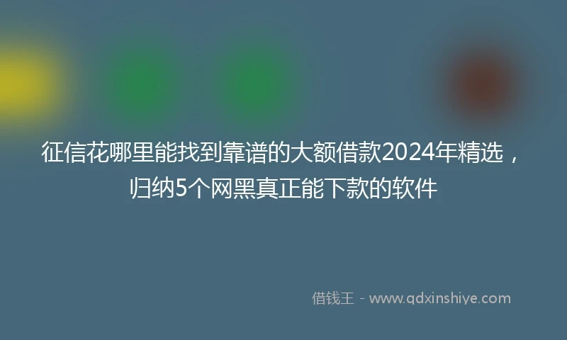 征信花哪里能找到靠谱的大额借款2024年精选，归纳5个网黑真正能下款的软件
