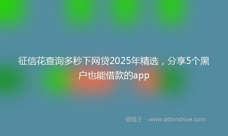 征信花查询多秒下网贷2025年精选，分享5个黑户也能借款的app