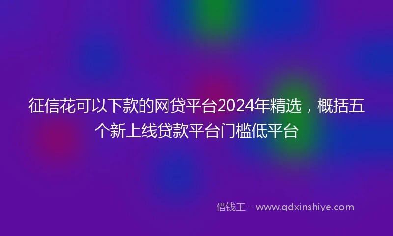 征信花可以下款的网贷平台2024年精选，概括五个新上线贷款平台门槛低平台