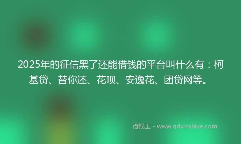 2025年的征信黑了还能借钱的平台叫什么有：柯基贷、替你还、花呗、安逸花、团贷网等。