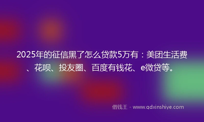2025年的征信黑了怎么贷款5万有：美团生活费、花呗、投友圈、百度有钱花、e微贷等。