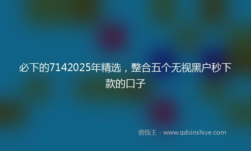 必下的7142025年精选,整合五个无视黑户秒下款的口子