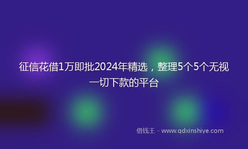 征信花借1万即批2024年精选，整理5个5个无视一切下款的平台
