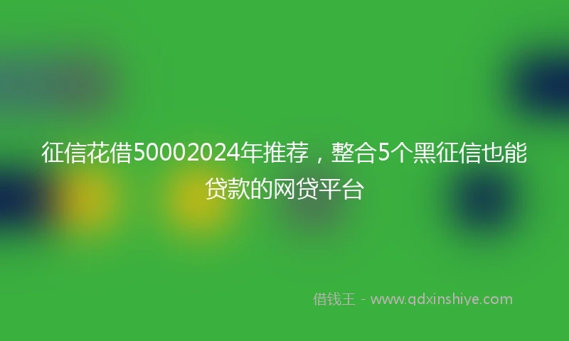 征信花借50002024年推荐，整合5个黑征信也能贷款的网贷平台
