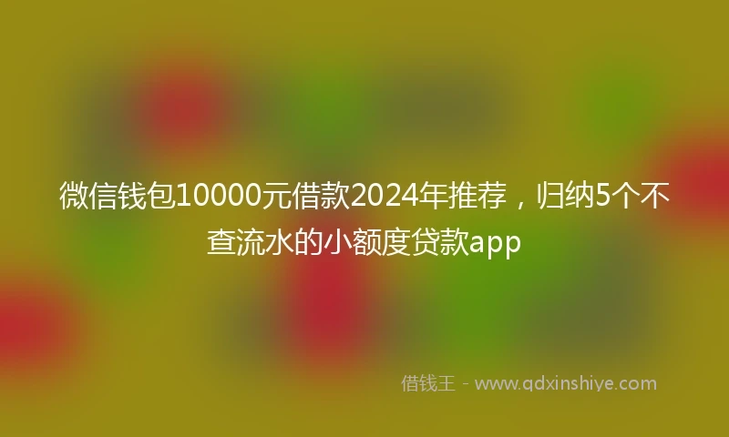 微信钱包10000元借款2024年推荐，归纳5个不查流水的小额度贷款app