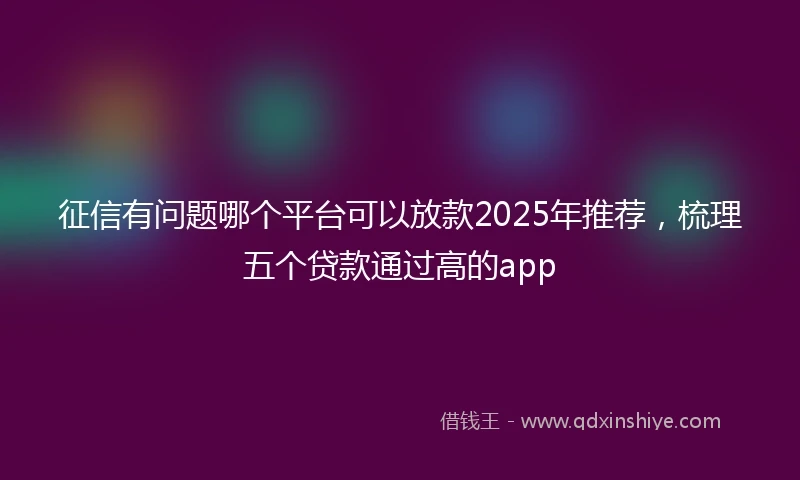 征信有问题哪个平台可以放款2025年推荐，梳理五个贷款通过高的app