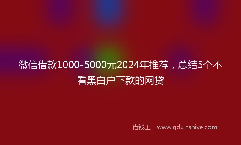 微信借款1000-5000元2024年推荐，总结5个不看黑白户下款的网贷