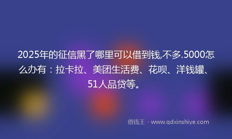 2025年的征信黑了哪里可以借到钱,不多.5000怎么办有：拉卡拉、美团生活费、花呗、洋钱罐、51人品贷等。