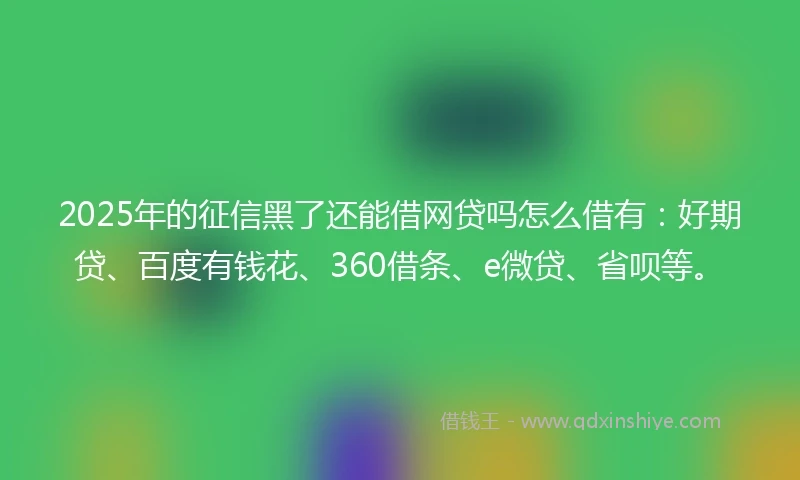 2025年的征信黑了还能借网贷吗怎么借有：好期贷、百度有钱花、360借条、e微贷、省呗等。