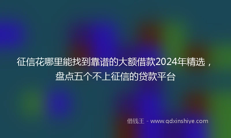 征信花哪里能找到靠谱的大额借款2024年精选，盘点五个不上征信的贷款平台