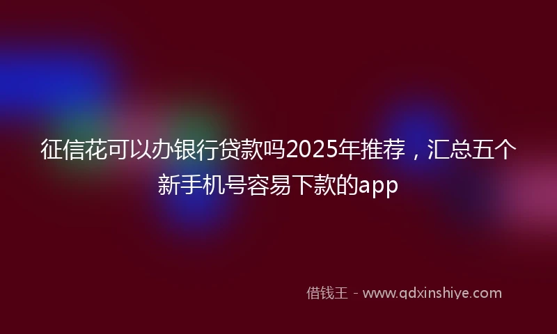征信花可以办银行贷款吗2025年推荐，汇总五个新手机号容易下款的app