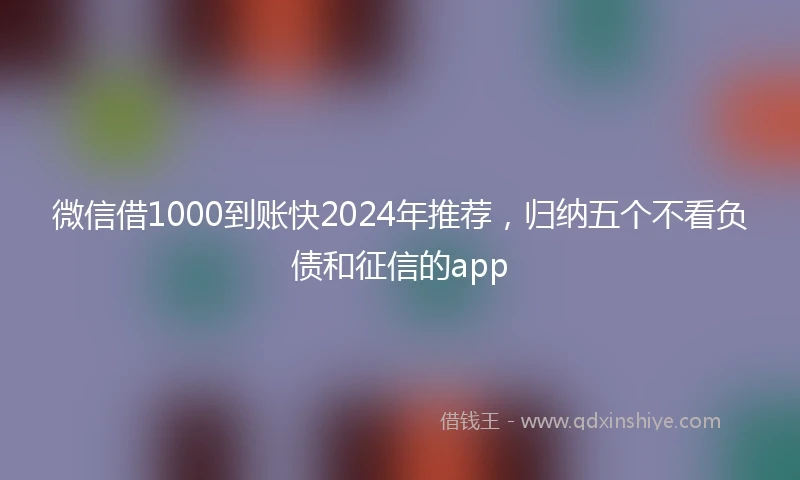 微信借1000到账快2024年推荐，归纳五个不看负债和征信的app