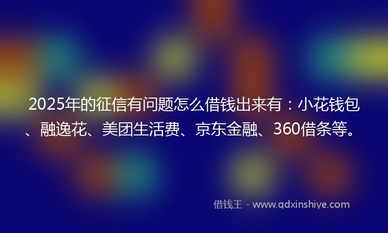 2025年的征信有问题怎么借钱出来有：小花钱包、融逸花、美团生活费、京东金融、360借条等。