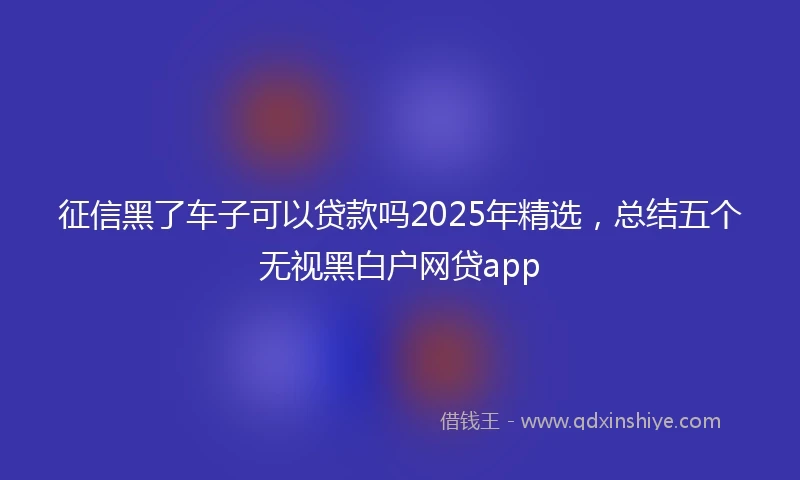 征信黑了车子可以贷款吗2025年精选，总结五个无视黑白户网贷app