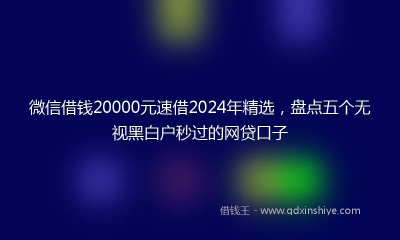 微信借钱20000元速借2024年精选，盘点五个无视黑白户秒过的网贷口子